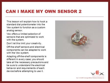 Vex 1.0 © 2005 Carnegie Mellon Robotics Academy Inc. CAN I MAKE MY OWN SENSOR 2 This lesson will explain how to hook a standard dial potentiometer into.