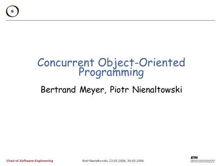 Chair of Software Engineering Piotr Nienaltowski, 23.05.2006, 30.05.2006 Concurrent Object-Oriented Programming Bertrand Meyer, Piotr Nienaltowski.