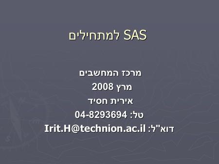 SAS למתחילים מרכז המחשבים מרץ 2008 אירית חסיד טל : 04-8293694 דוא  ל :