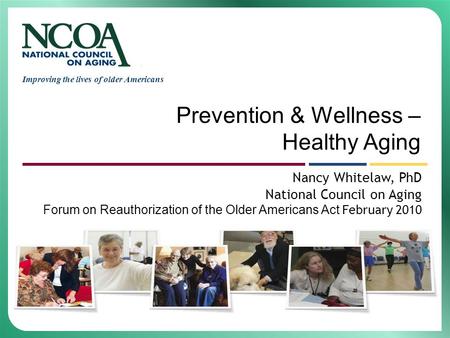 Improving the lives of older Americans Prevention & Wellness – Healthy Aging Nancy Whitelaw, PhD National Council on Aging Forum on Reauthorization of.