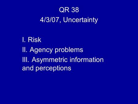 QR 38 4/3/07, Uncertainty I. Risk II. Agency problems III. Asymmetric information and perceptions.