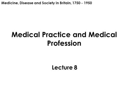 Medical Practice and Medical Profession Lecture 8 Medicine, Disease and Society in Britain, 1750 - 1950.