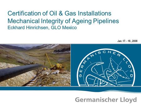 Jan. 17. - 18., 2008 Certification of Oil & Gas Installations Mechanical Integrity of Ageing Pipelines Eckhard Hinrichsen, GLO Mexico.