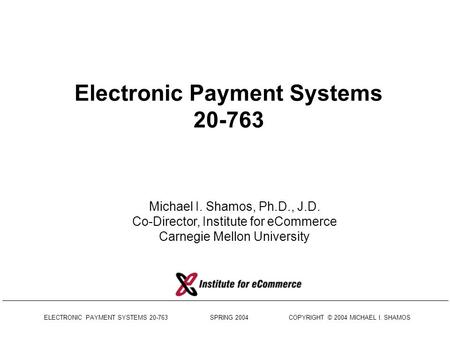 ELECTRONIC PAYMENT SYSTEMS 20-763 SPRING 2004 COPYRIGHT © 2004 MICHAEL I. SHAMOS Electronic Payment Systems 20-763 Michael I. Shamos, Ph.D., J.D. Co-Director,