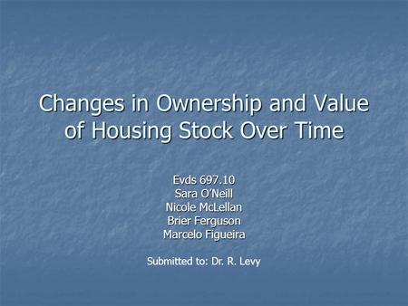 Changes in Ownership and Value of Housing Stock Over Time Evds 697.10 Sara O’Neill Nicole McLellan Brier Ferguson Marcelo Figueira Submitted to: Dr. R.