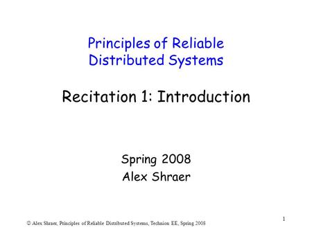 Alex Shraer, Principles of Reliable Distributed Systems, Technion EE, Spring 2008 1 Principles of Reliable Distributed Systems Recitation 1: Introduction.