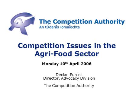 Competition Issues in the Agri-Food Sector Monday 10 th April 2006 Declan Purcell Director, Advocacy Division The Competition Authority.