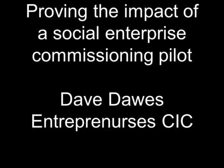 Proving the impact of a social enterprise commissioning pilot Dave Dawes Entreprenurses CIC.