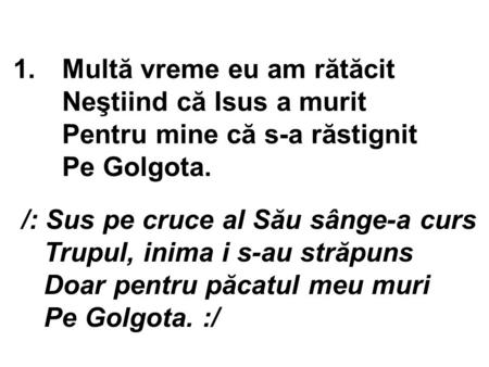 1.Multă vreme eu am rătăcit Neştiind că Isus a murit Pentru mine că s-a răstignit Pe Golgota. /: Sus pe cruce al Său sânge-a curs Trupul, inima i s-au.