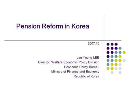 Pension Reform in Korea 2007.10 Jae Young LEE Director, Welfare Economic Policy Division Economic Policy Bureau Ministry of Finance and Economy Republic.