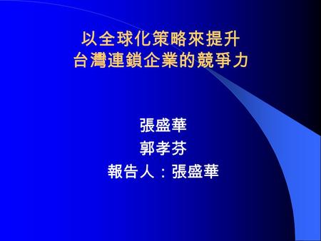 以全球化策略來提升 台灣連鎖企業的競爭力 張盛華 郭孝芬 報告人：張盛華. 由零售業國際化模型來探求台灣 連鎖業國際化的程度 壹、研究背景 台灣連鎖業在近二、三年來成長速度趨 於緩慢，是市場趨於飽和？是世界總體 經濟降溫？ 台灣連鎖業及其組織逐漸走向國際化、 全球化將是未來必然的趨勢。