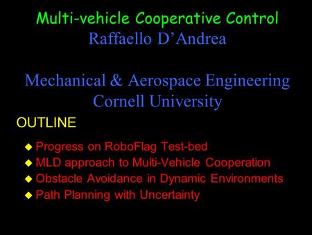 Multi-vehicle Cooperative Control Raffaello D’Andrea Mechanical & Aerospace Engineering Cornell University u Progress on RoboFlag Test-bed u MLD approach.