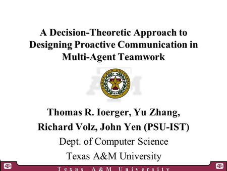 A Decision-Theoretic Approach to Designing Proactive Communication in Multi-Agent Teamwork Thomas R. Ioerger, Yu Zhang, Richard Volz, John Yen (PSU-IST)