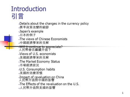 1 Introduction 引言 Details about the changes in the currency policy 匯率政策改變的細節 Japan’s example 日本的例子 The views of Chinese Economists 中國經濟學家的見解 Will it continue.