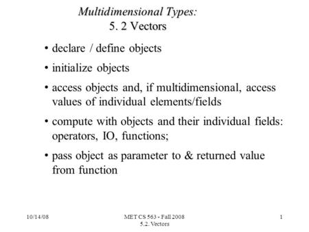 10/14/08MET CS 563 - Fall 2008 5.2. Vectors 1 Multidimensional Types: 5. 2 Vectors declare / define objects initialize objects access objects and, if multidimensional,