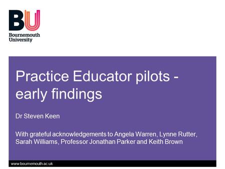 Www.bournemouth.ac.uk Practice Educator pilots - early findings Dr Steven Keen With grateful acknowledgements to Angela Warren, Lynne Rutter, Sarah Williams,