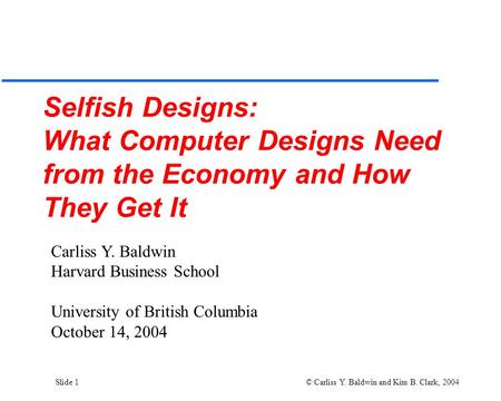 Slide 1 © Carliss Y. Baldwin and Kim B. Clark, 2004 Selfish Designs: What Computer Designs Need from the Economy and How They Get It Carliss Y. Baldwin.