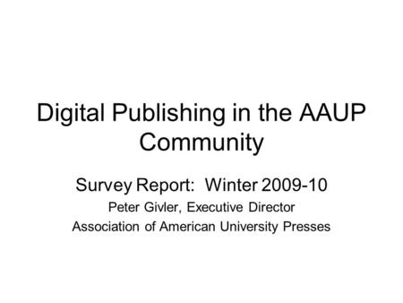 Digital Publishing in the AAUP Community Survey Report: Winter 2009-10 Peter Givler, Executive Director Association of American University Presses.