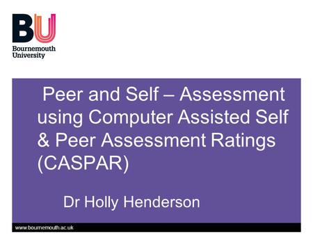 Www.bournemouth.ac.uk Peer and Self – Assessment using Computer Assisted Self & Peer Assessment Ratings (CASPAR) Dr Holly Henderson.