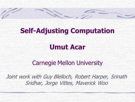 Self-Adjusting Computation Umut Acar Carnegie Mellon University Joint work with Guy Blelloch, Robert Harper, Srinath Sridhar, Jorge Vittes, Maverick Woo.