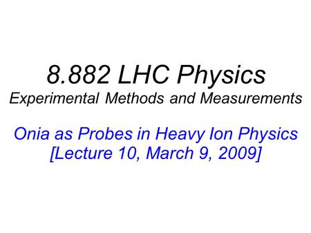 8.882 LHC Physics Experimental Methods and Measurements Onia as Probes in Heavy Ion Physics [Lecture 10, March 9, 2009]