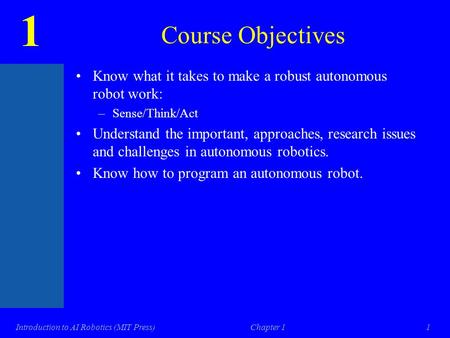 1 Introduction to AI Robotics (MIT Press)Chapter 11 Course Objectives Know what it takes to make a robust autonomous robot work: –Sense/Think/Act Understand.