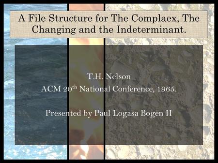 A File Structure for The Complaex, The Changing and the Indeterminant. T.H. Nelson ACM 20 th National Conference, 1965. Presented by Paul Logasa Bogen.