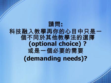 請問 : 科技融入教學再你的心目中只是一 個不同於其他教學法的選擇 (optional choice) ? 或是一個必要的需要 (demanding needs)?