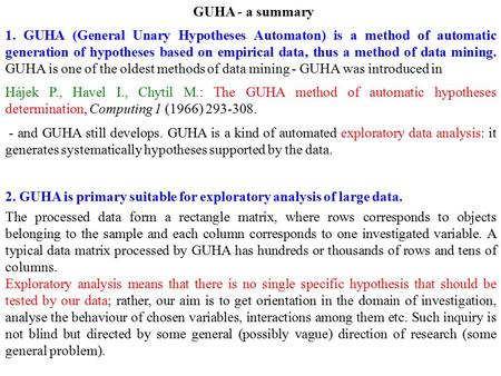 GUHA - a summary 1. GUHA (General Unary Hypotheses Automaton) is a method of automatic generation of hypotheses based on empirical data, thus a method.