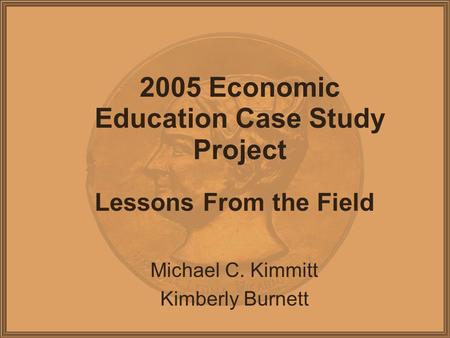 2005 Economic Education Case Study Project Lessons From the Field Michael C. Kimmitt Kimberly Burnett.