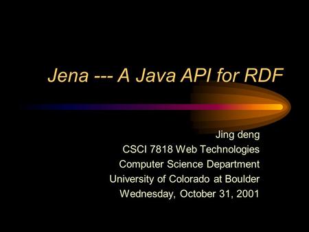 Jena --- A Java API for RDF Jing deng CSCI 7818 Web Technologies Computer Science Department University of Colorado at Boulder Wednesday, October 31, 2001.