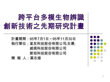 1 跨平台多模生物辨識 創新技術之先期研究計畫 計畫期間： 95 年 7 月 1 日～ 95 年 11 月 30 日 執行單位：星友科技股份有限公司﹝主導﹞ 威視科技股份有限公司 斯坦科技股份有限公司 簡 報 人：葉志煌.