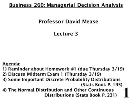 1 Business 260: Managerial Decision Analysis Professor David Mease Lecture 3 Agenda: 1) Reminder about Homework #1 (due Thursday 3/19) 2) Discuss Midterm.