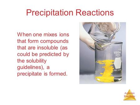 Aqueous Reactions Precipitation Reactions When one mixes ions that form compounds that are insoluble (as could be predicted by the solubility guidelines),