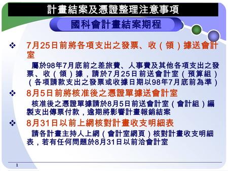 1  7 月 25 日前將各項支出之發票、收（領）據送會計 室 屬於 98 年 7 月底前之差旅費、人事費及其他各項支出之發 票、收（領）據，請於 7 月 25 日前送會計室（預算組） （各項請款支出之發票或收據日期以 98 年 7 月底前為準）  8 月 5 日前將核准後之憑證單據送會計室 核准後之憑證單據請於.