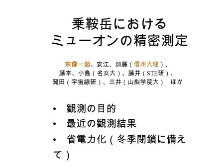 乗鞍岳における ミューオンの精密測定 宗像一起、安江、加藤（信州大理）、 藤本、小島（名女大）、藤井（ STE 研）、 岡田（宇宙線研）、三井（山梨学院大） ほか 観測の目的 最近の観測結果 省電力化（冬季閉鎖に備え て）