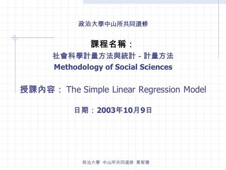 政治大學 中山所共同選修 黃智聰 政治大學中山所共同選修 課程名稱： 社會科學計量方法與統計－計量方法 Methodology of Social Sciences 授課內容： The Simple Linear Regression Model 日期： 2003 年 10 月 9 日.