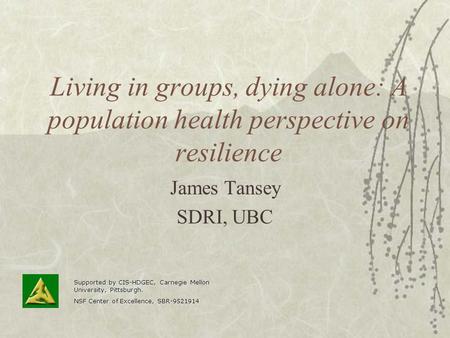 Living in groups, dying alone: A population health perspective on resilience James Tansey SDRI, UBC Supported by CIS-HDGEC, Carnegie Mellon University,