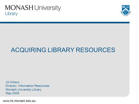 Www.lib.monash.edu.au ACQUIRING LIBRARY RESOURCES Jill Wilson Director, Information Resources Monash University Library May 2005.