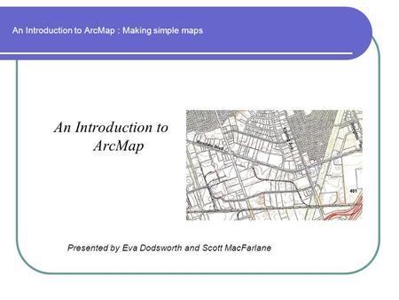 An Introduction to ArcMap : Making simple maps An Introduction to ArcMap Presented by Eva Dodsworth and Scott MacFarlane.