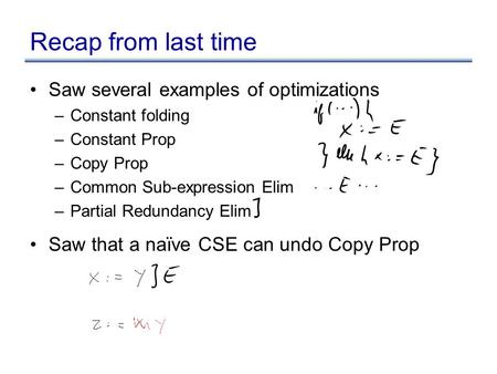 Recap from last time Saw several examples of optimizations –Constant folding –Constant Prop –Copy Prop –Common Sub-expression Elim –Partial Redundancy.