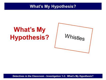 What’s My Hypothesis? Whistles Detectives in the Classroom - Investigation 1-3: What’s My Hypothesis? What’s My Hypothesis?