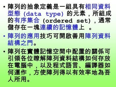 陣列的抽象定義是一組具有相同資料 型態 (data type) 的元素，所組成 的有序集合 (ordered set) ，通常 儲存在一塊連續的記憶體上 。 陣列的應用技巧可開啟善用陣列資料 結構之門。 陣列在實體記憶空間中配置的關係可 引領各位瞭解陣列資料結構如何存放 在電腦中，以及程式語言、編譯器如.