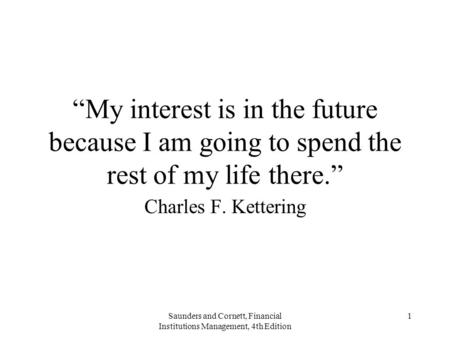 Saunders and Cornett, Financial Institutions Management, 4th Edition 1 “My interest is in the future because I am going to spend the rest of my life there.”