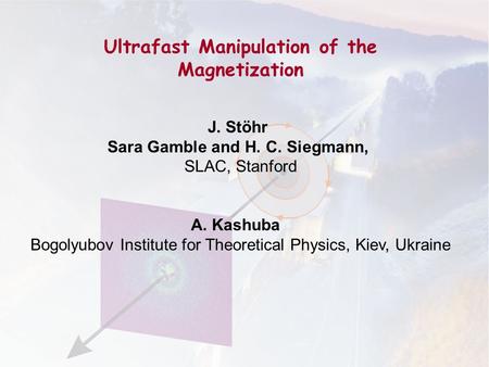 Ultrafast Manipulation of the Magnetization J. Stöhr Sara Gamble and H. C. Siegmann, SLAC, Stanford A. Kashuba Bogolyubov Institute for Theoretical Physics,