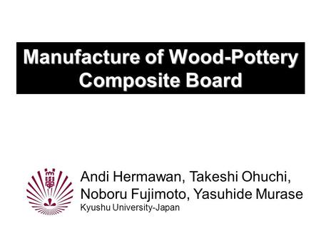 Manufacture of Wood-Pottery Composite Board Andi Hermawan, Takeshi Ohuchi, Noboru Fujimoto, Yasuhide Murase Kyushu University-Japan.