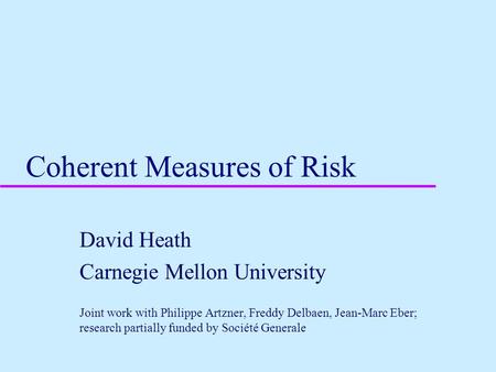 Coherent Measures of Risk David Heath Carnegie Mellon University Joint work with Philippe Artzner, Freddy Delbaen, Jean-Marc Eber; research partially funded.