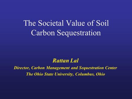 The Societal Value of Soil Carbon Sequestration Rattan Lal Director, Carbon Management and Sequestration Center The Ohio State University, Columbus, Ohio.