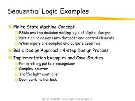 CS 150 - Fall 2000 - Sequential Logic Examples - 1 Sequential Logic Examples zFinite State Machine Concept yFSMs are the decision making logic of digital.