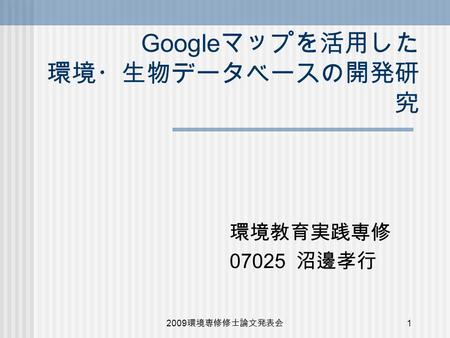 2009 環境専修修士論文発表会 1 Google マップを活用した 環境・生物データベースの開発研 究 環境教育実践専修 07025 沼邊孝行.